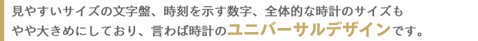 見やすいサイズの文字盤、時刻を示す数字、全体的な時計のサイズもやや大きめにしており、言わば時計のユニバーサルデザインです。