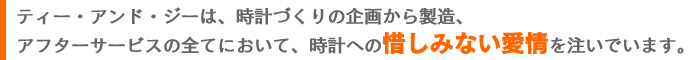 ティー・アンド・ジーは、時計づくりの企画から製造、アフターサービスの全てにおいて、時計への惜しみない愛情を注いでいます。