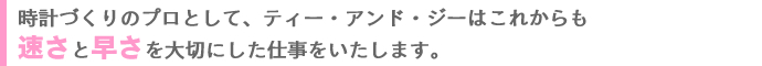 時計づくりのプロとして、ティー・アンド・ジーはこれからも速さと早さを大切にした仕事をいたします。