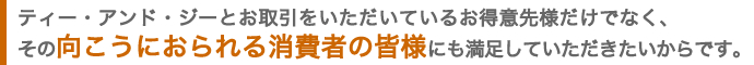 ティー・アンド・ジーとお取引をいただいているお得意先様だけでなく、その向こうにおられる消費者の皆様にも満足していただきたいからです。