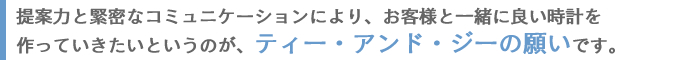 提案力と緊密なコミュニケーションにより、お客様と一緒に良い時計を作っていきたいというのが、ティー・アンド・ジーの願いです。