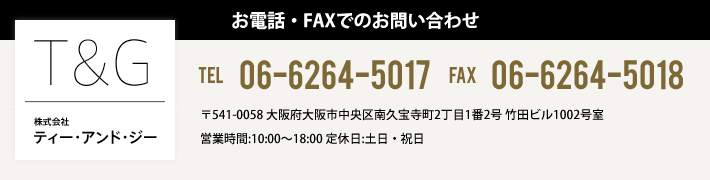 株式会社ティー・アンド・ジー お電話・FAXでのお問い合わせ TEL 06-6264-5017 FAX 06-6264-5018 大阪府大阪市中央区南久宝寺町2丁目1番2号 竹田ビル1002号室 営業時間:10:00～18:00 定休日:土日・祝日