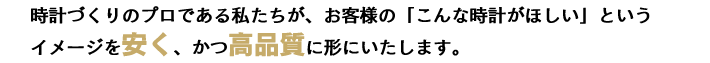 時計づくりのプロである私たちが、お客様の「こんな時計がほしい」というイメージを安く、かつ高品質に形にいたします。